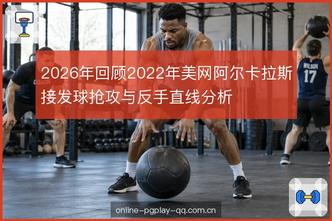 2026年回顾2022年美网阿尔卡拉斯接发球抢攻与反手直线分析